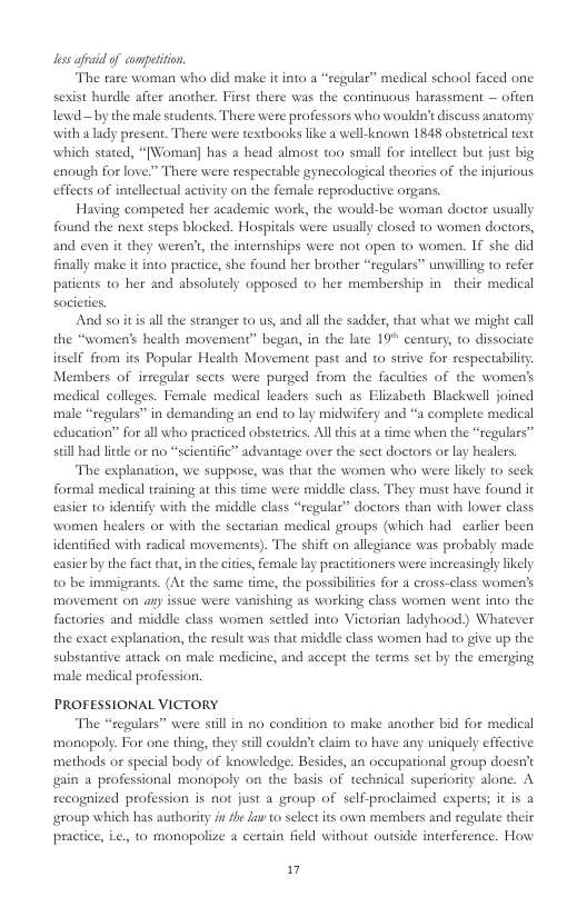 less i of competiion.  The raze woman who did make it into a “regular” medical school faced one. sexist burdle after another. First there was the continuous harassment — ofien lewd — by the male students. There were professors who wouldn’t discuss anatomy with a lady present. There were testbooks like a well-known 1848 abstetrical text which stated, “[Woman] has a head almost too small for intellect but just big enough for love.” There were respectable gynecological theoties of the injurious efflcts of intellectual activity on the female reproductive organs.  Having competed her academic work, the would-be woman doctor usually found the nest steps blocked. Hospitals were usually closed to women doctors, and even it they weren’, the internships were not open to women. 1€ she did finally make it nto practice, she found her brother “regulars” unwilling to refer patients to her and absolutely opposed to her membership in their medical  And so it is all the stranger t0 us, and all the sadder, that what we might call the “women’s health movement” began, in the late 19° century, to dissociate itself from s Popular Health Movement past and to strive for respectabiliy Members of irregular sects were purged from the faculties of the women’s medical colleges. Female medical leaders such as Elizabeth Blackwell joined male “regulars” in demanding an end to lay midwifery and “a complete medical education” for all who practiced obstetrics. All this a a time when the “regulars” sill had little of no “scientific” advantage over the seet doctors o lay healers.  The explanation, we suppose, was that the women who were likely to seck. formal medical training at this time were middle class. They must have found it easier to identify with the middle class “tegular” doctors than with lower class women healers o with the sectarian medical groups (which had calier been identified with radical movements). The shift on allegiance was probably made casier by the fact that, in the cites, female lay practitioners were increasingly likely to be immigrants. (At the same time, the possibilties for a cross-class women’s movement on an issue were vanishing as working class women went into the factories and middle class women setled into Victorian ladyhood) Whatever the exact explanation, the resul was that middle class women had to give up the substantive attack on male medicine, and accept the terms set by the emerging male medical profession.  PROFESSIONAL VICTORY  The “regulars” were sill in no condition to make another bid for medical monopoly. For one thing, they stll couldn’t caim to have any uniquely effective methods or special body of knowledge. Besides, an occupational group doesn’t gain a professional monapoly on the basis of technical superiority alone. A recognized profession is not just a group of self-proclimed experts; it is a eroup which bhas authority i fhe fuv o select its own members and regulate their practice, Le. to monopolize a certain field without outside interference. How  1 